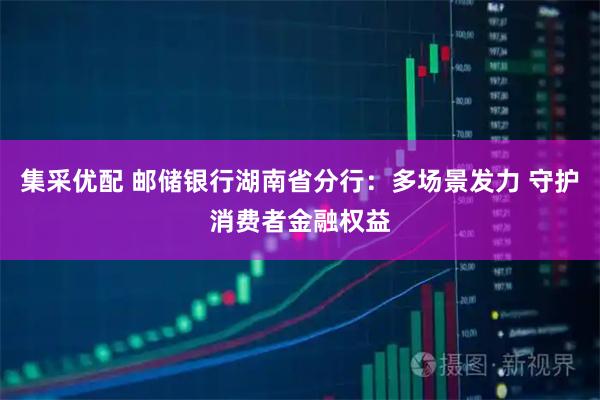 集采优配 邮储银行湖南省分行：多场景发力 守护消费者金融权益