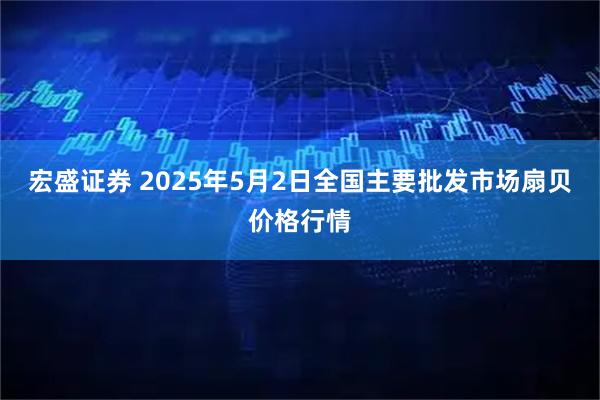 宏盛证券 2025年5月2日全国主要批发市场扇贝价格行情