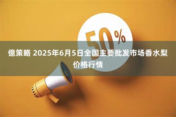 億策略 2025年6月5日全国主要批发市场香水梨价格行情