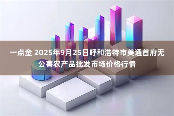 一点金 2025年9月25日呼和浩特市美通首府无公害农产品批发市场价格行情