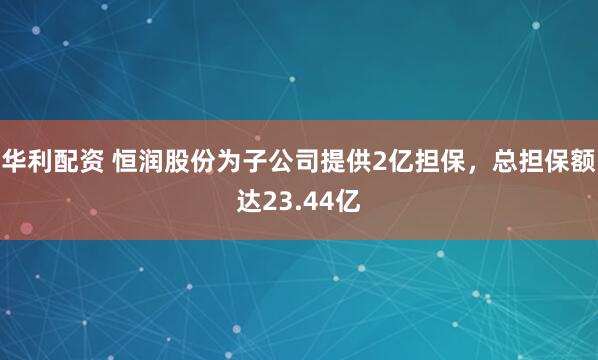 华利配资 恒润股份为子公司提供2亿担保，总担保额达23.44亿