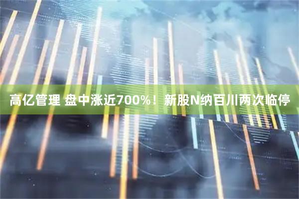 高亿管理 盘中涨近700%！新股N纳百川两次临停