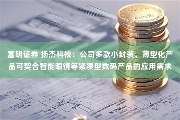 富明证券 扬杰科技：公司多款小封装、薄型化产品可契合智能眼镜等紧凑型数码产品的应用需求