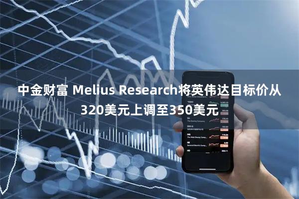 中金财富 Melius Research将英伟达目标价从320美元上调至350美元