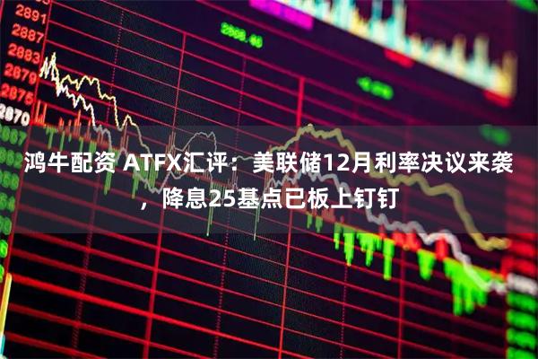 鸿牛配资 ATFX汇评：美联储12月利率决议来袭，降息25基点已板上钉钉