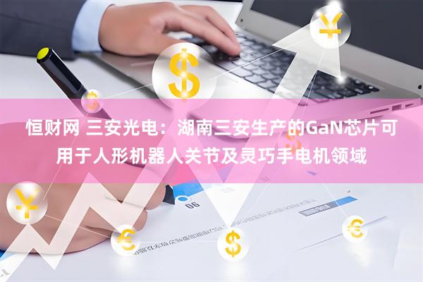 恒财网 三安光电：湖南三安生产的GaN芯片可用于人形机器人关节及灵巧手电机领域