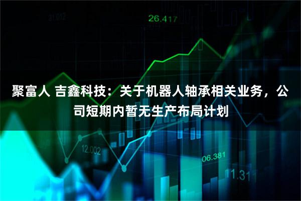 聚富人 吉鑫科技：关于机器人轴承相关业务，公司短期内暂无生产布局计划