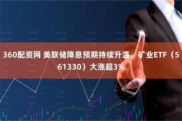 360配资网 美联储降息预期持续升温，矿业ETF（561330）大涨超3%