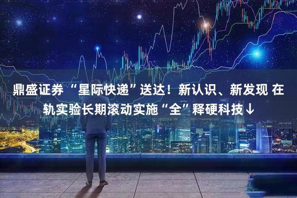 鼎盛证券 “星际快递”送达！新认识、新发现 在轨实验长期滚动实施“全”释硬科技↓