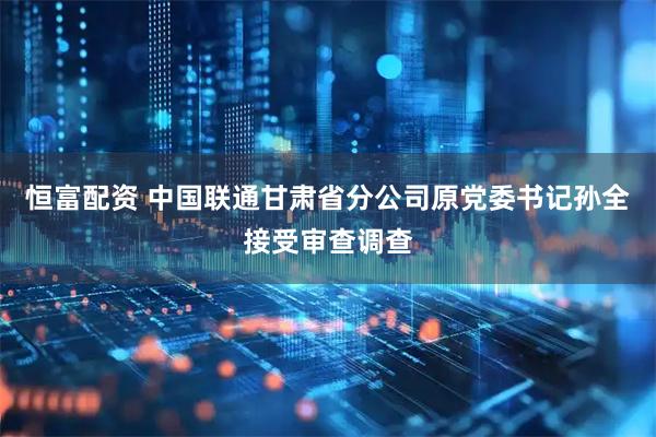 恒富配资 中国联通甘肃省分公司原党委书记孙全接受审查调查