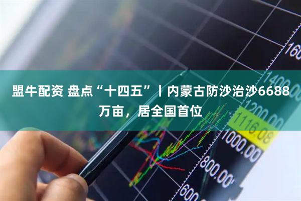 盟牛配资 盘点“十四五”丨内蒙古防沙治沙6688万亩，居全国首位