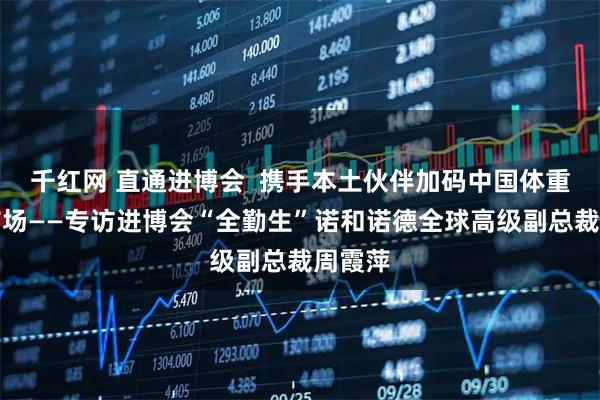 千红网 直通进博会  携手本土伙伴加码中国体重管理市场——专访进博会“全勤生”诺和诺德全球高级副总裁周霞萍