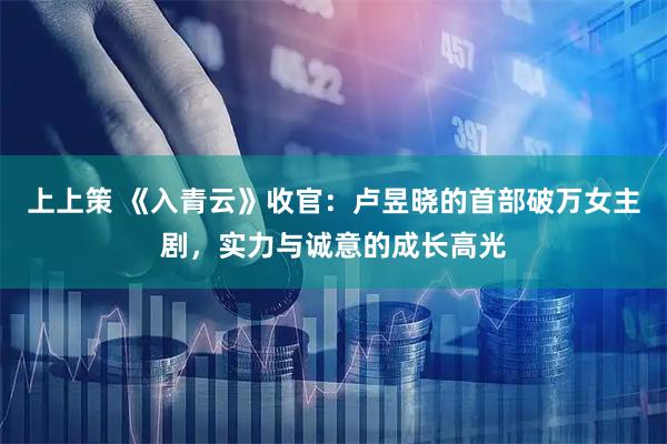 上上策 《入青云》收官：卢昱晓的首部破万女主剧，实力与诚意的成长高光