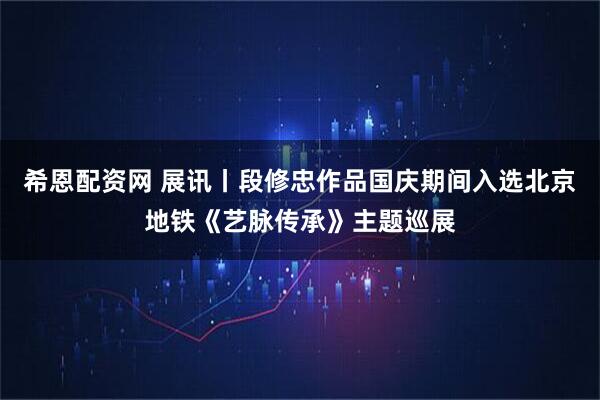 希恩配资网 展讯丨段修忠作品国庆期间入选北京地铁《艺脉传承》主题巡展