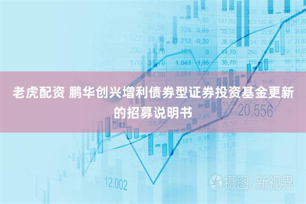 老虎配资 鹏华创兴增利债券型证券投资基金更新的招募说明书