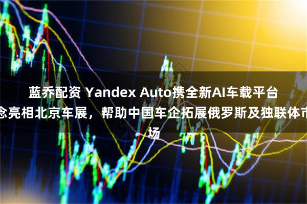 蓝乔配资 Yandex Auto携全新AI车载平台概念亮相北京车展，帮助中国车企拓展俄罗斯及独联体市场