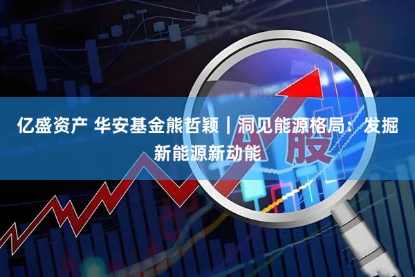 亿盛资产 华安基金熊哲颖|洞见能源格局:发掘新能源新动能