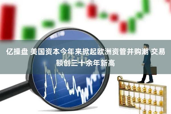 亿操盘 美国资本今年来掀起欧洲资管并购潮 交易额创三十余年新高
